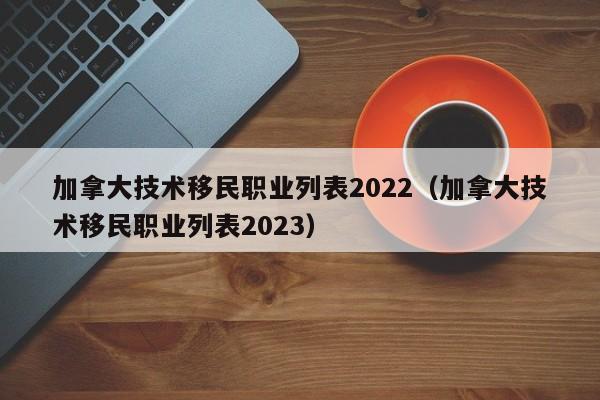 加拿大技术移民职业列表2022（加拿大技术移民职业列表2023）