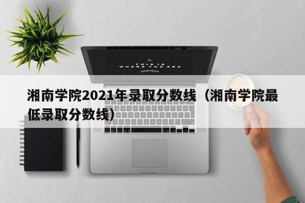 湘南学院2021年录取分数线（湘南学院最低录取分数线）