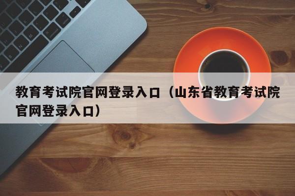 教育考试院官网登录入口（山东省教育考试院官网登录入口）