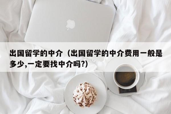 出国留学的中介（出国留学的中介费用一般是多少,一定要找中介吗?）