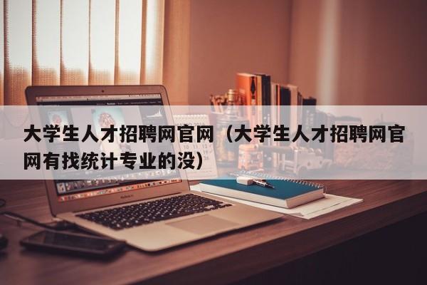 大学生人才招聘网官网（大学生人才招聘网官网有找统计专业的没）