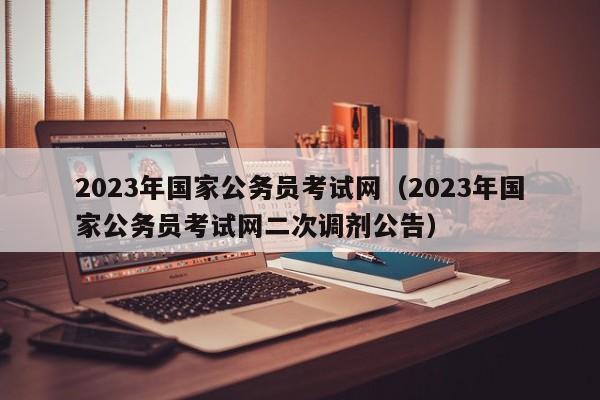 2023年国家公务员考试网（2023年国家公务员考试网二次调剂公告）