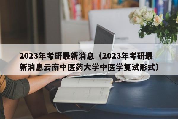 2023年考研最新消息（2023年考研最新消息云南中医药大学中医学复试形式）