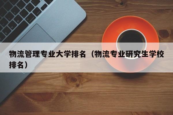 物流管理专业大学排名（物流专业研究生学校排名）