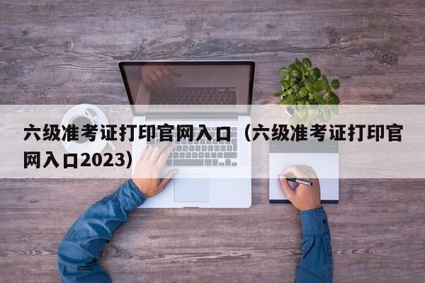 六级准考证打印官网入口（六级准考证打印官网入口2023）