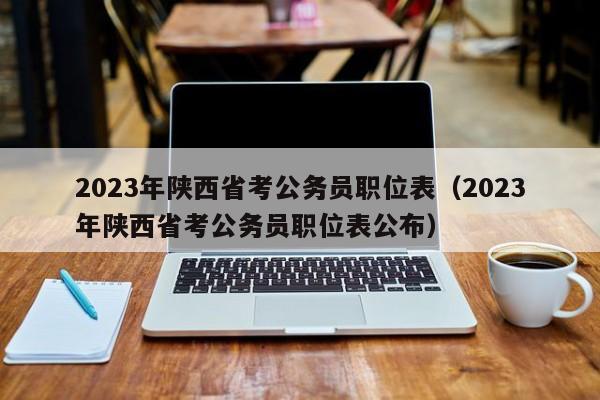 2023年陕西省考公务员职位表（2023年陕西省考公务员职位表公布）