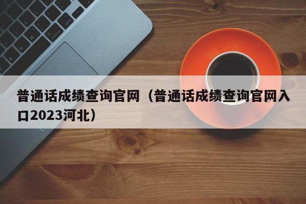 普通话成绩查询官网（普通话成绩查询官网入口2023河北）