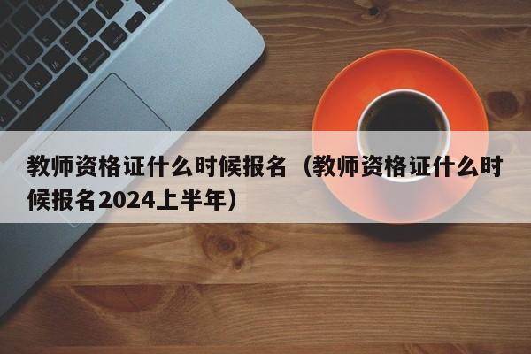 教师资格证什么时候报名（教师资格证什么时候报名2024上半年）