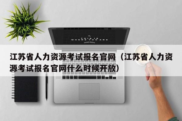 江苏省人力资源考试报名官网（江苏省人力资源考试报名官网什么时候开放）