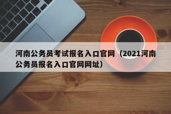 河南公务员考试报名入口官网（2021河南公务员报名入口官网网址）