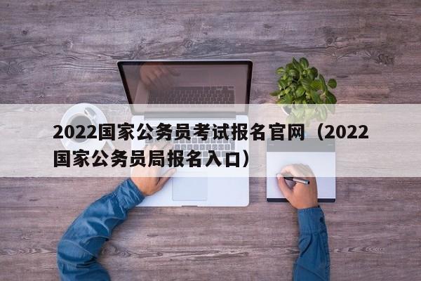 2022国家公务员考试报名官网（2022国家公务员局报名入口）