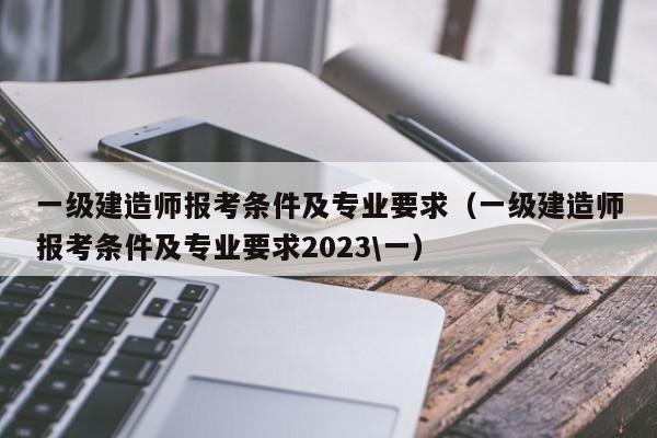 一级建造师报考条件及专业要求（一级建造师报考条件及专业要求2023\一）