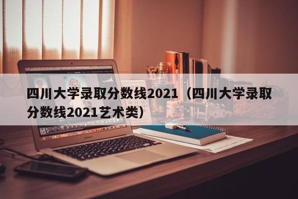 四川大学录取分数线2021（四川大学录取分数线2021艺术类）