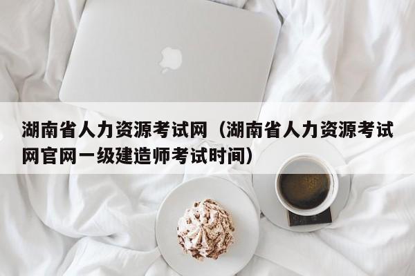 湖南省人力资源考试网（湖南省人力资源考试网官网一级建造师考试时间）