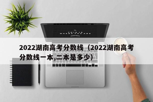 2022湖南高考分数线（2022湖南高考分数线一本,二本是多少）