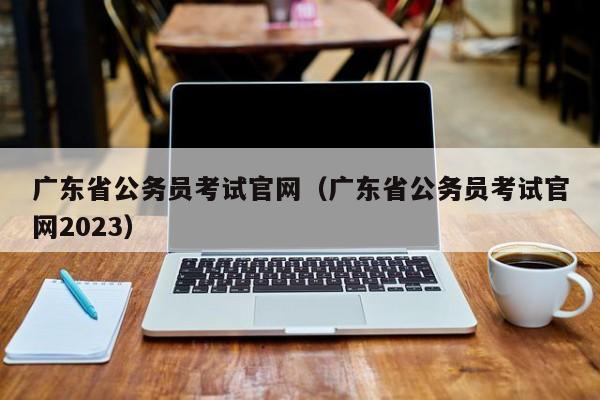 广东省公务员考试官网（广东省公务员考试官网2023）