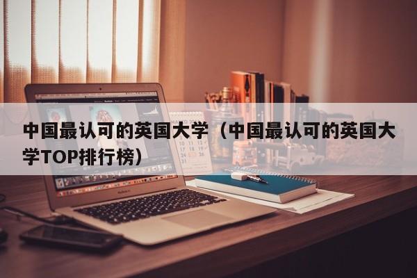 中国最认可的英国大学（中国最认可的英国大学TOP排行榜）