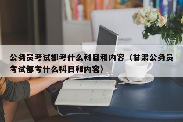 公务员考试都考什么科目和内容（甘肃公务员考试都考什么科目和内容）