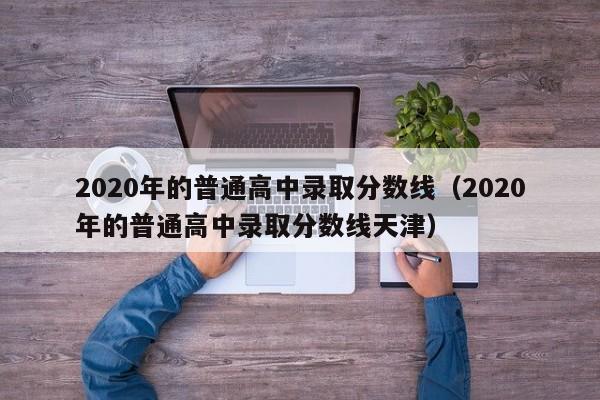 2020年的普通高中录取分数线（2020年的普通高中录取分数线天津）