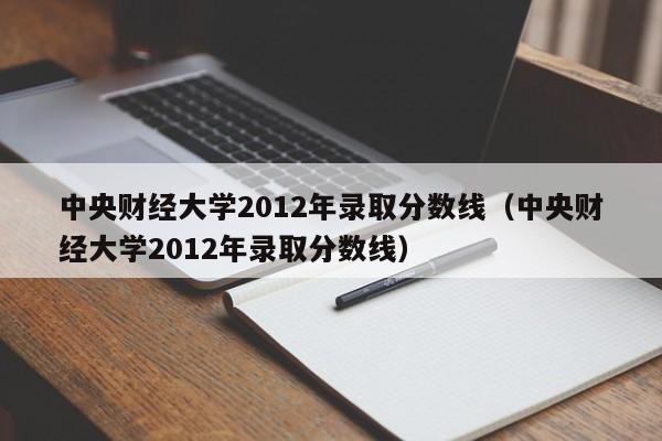 中央财经大学2012年录取分数线（中央财经大学2012年录取分数线）