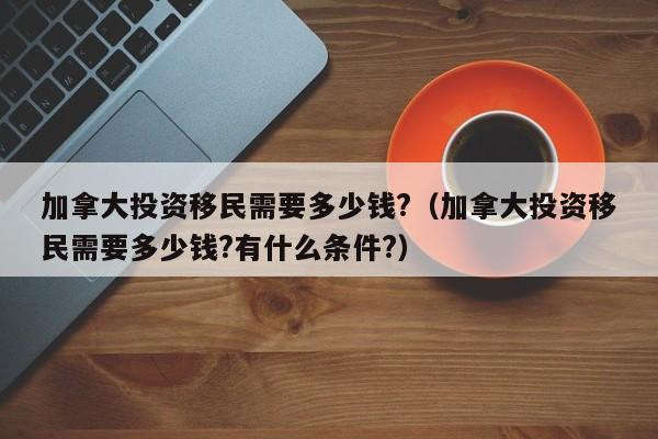 加拿大投资移民需要多少钱?（加拿大投资移民需要多少钱?有什么条件?）