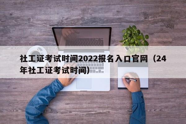 社工证考试时间2022报名入口官网（24年社工证考试时间）