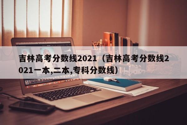 吉林高考分数线2021（吉林高考分数线2021一本,二本,专科分数线）