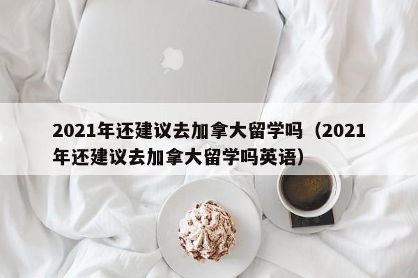 2021年还建议去加拿大留学吗（2021年还建议去加拿大留学吗英语）